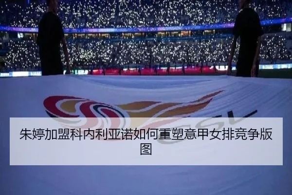 朱婷加盟科内利亚诺如何重塑意甲女排竞争版图