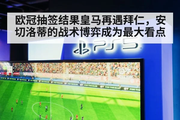 欧冠抽签结果皇马再遇拜仁，安切洛蒂的战术博弈成为最大看点