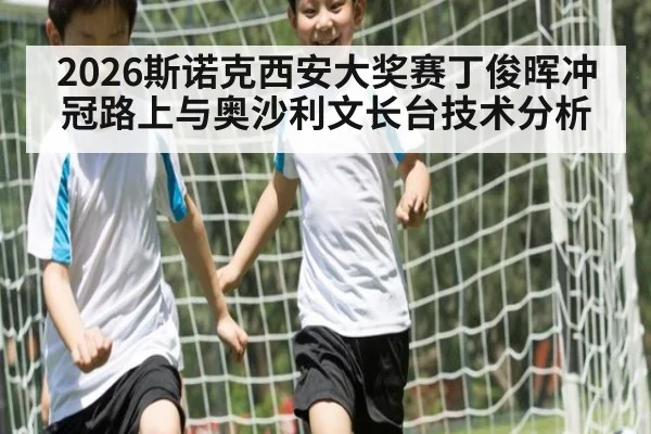 2026斯诺克西安大奖赛丁俊晖冲冠路上与奥沙利文长台技术分析